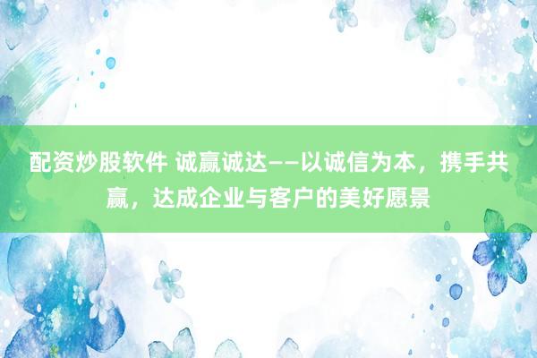 配资炒股软件 诚赢诚达——以诚信为本，携手共赢，达成企业与客户的美好愿景