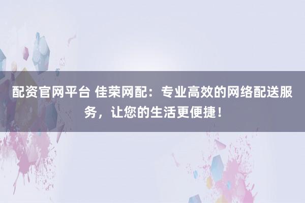 配资官网平台 佳荣网配：专业高效的网络配送服务，让您的生活更便捷！