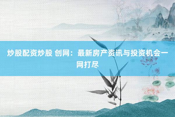 炒股配资炒股 创网：最新房产资讯与投资机会一网打尽