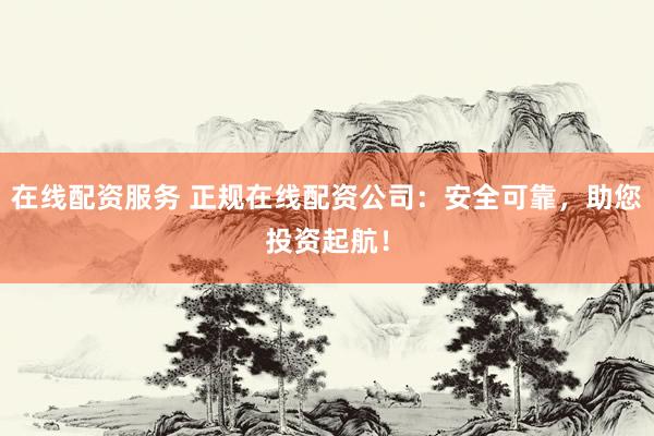 在线配资服务 正规在线配资公司：安全可靠，助您投资起航！