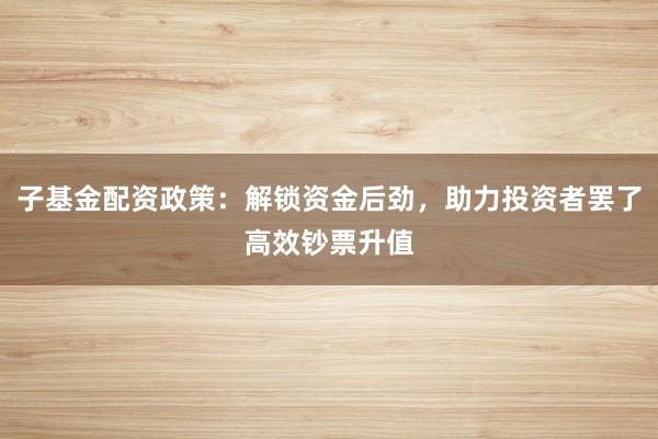 子基金配资政策：解锁资金后劲，助力投资者罢了高效钞票升值