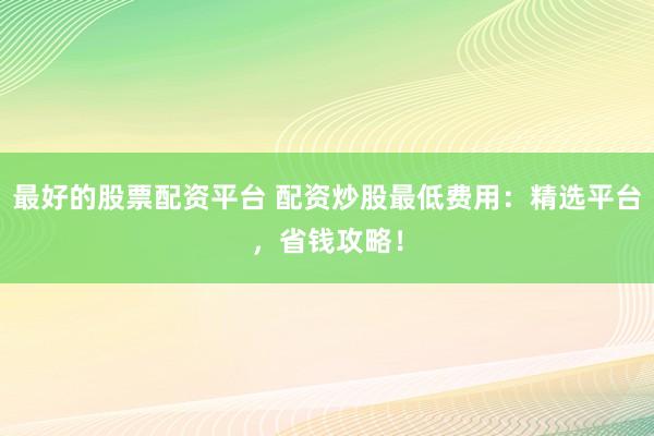 最好的股票配资平台 配资炒股最低费用:精选平台,省钱攻略!