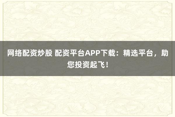 网络配资炒股 配资平台APP下载：精选平台，助您投资起飞！