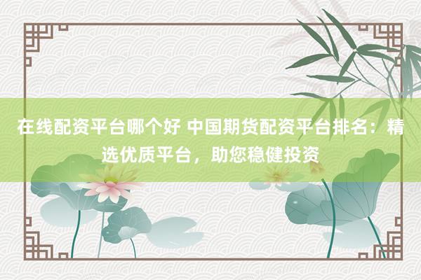 在线配资平台哪个好 中国期货配资平台排名：精选优质平台，助您稳健投资