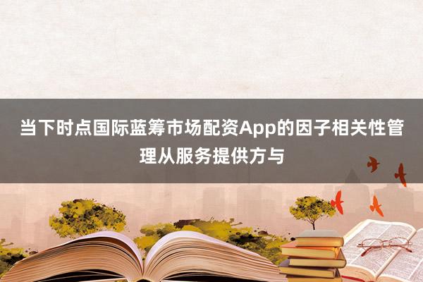 当下时点国际蓝筹市场配资App的因子相关性管理从服务提供方与