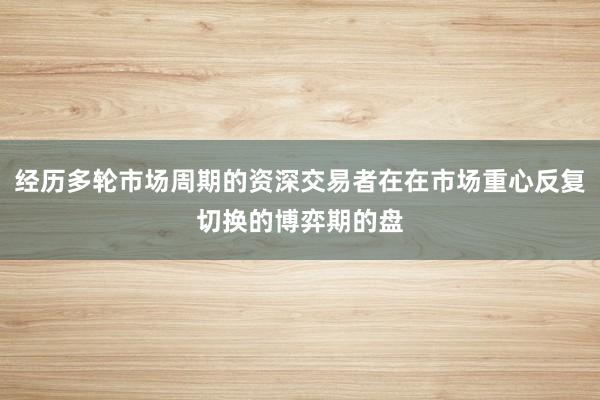 经历多轮市场周期的资深交易者在在市场重心反复切换的博弈期的盘