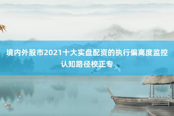 境内外股市2021十大实盘配资的执行偏离度监控认知路径校正专