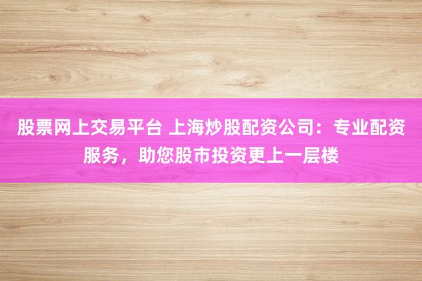 股票网上交易平台 上海炒股配资公司:专业配资服务,助您股市投资更上一层楼