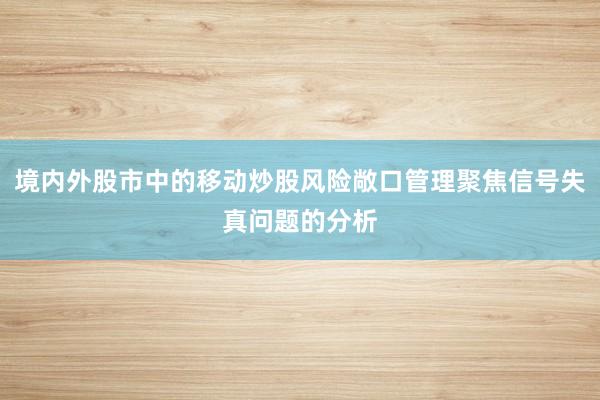 境内外股市中的移动炒股风险敞口管理聚焦信号失真问题的分析