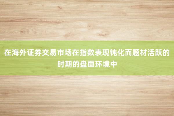 在海外证券交易市场在指数表现钝化而题材活跃的时期的盘面环境中