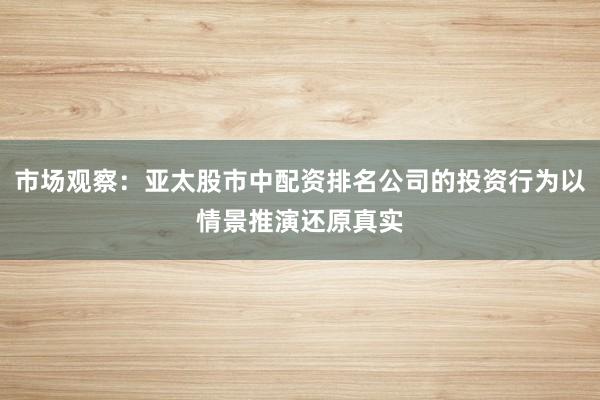 市场观察：亚太股市中配资排名公司的投资行为以情景推演还原真实