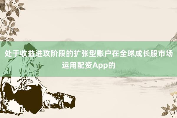 处于收益进攻阶段的扩张型账户在全球成长股市场运用配资App的
