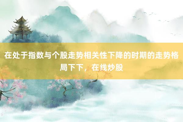 在处于指数与个股走势相关性下降的时期的走势格局下下，在线炒股