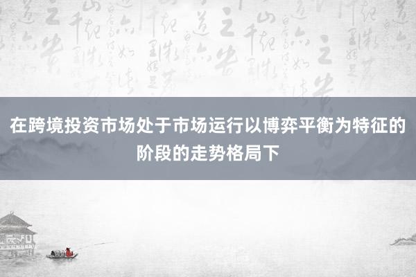 在跨境投资市场处于市场运行以博弈平衡为特征的阶段的走势格局下