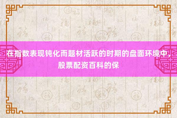 在指数表现钝化而题材活跃的时期的盘面环境中，股票配资百科的保