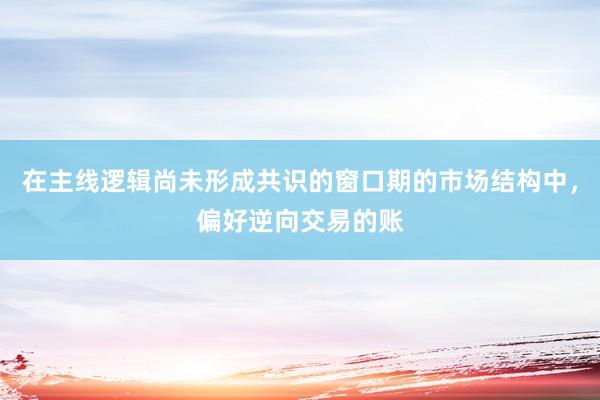 在主线逻辑尚未形成共识的窗口期的市场结构中，偏好逆向交易的账