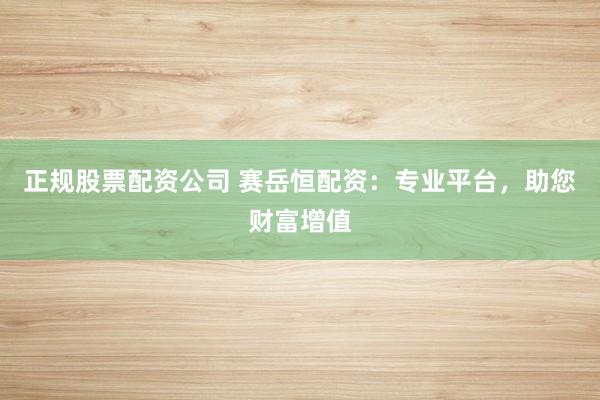 正规股票配资公司 赛岳恒配资：专业平台，助您财富增值