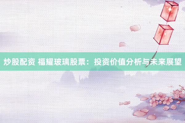 炒股配资 福耀玻璃股票：投资价值分析与未来展望