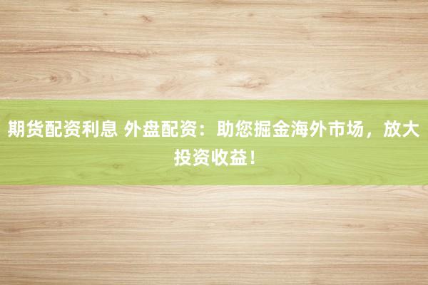 期货配资利息 外盘配资：助您掘金海外市场，放大投资收益！