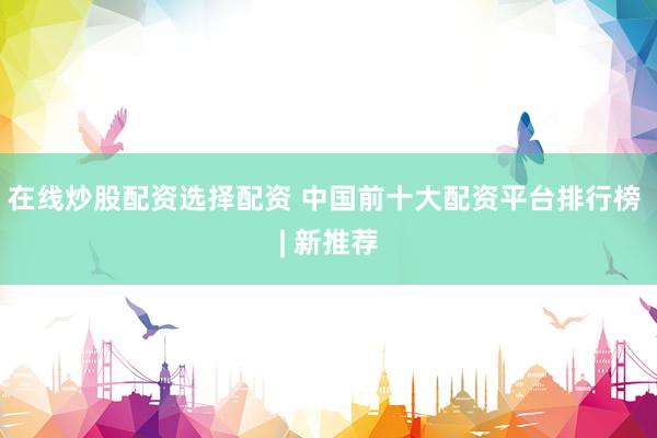 在线炒股配资选择配资 中国前十大配资平台排行榜 | 新推荐