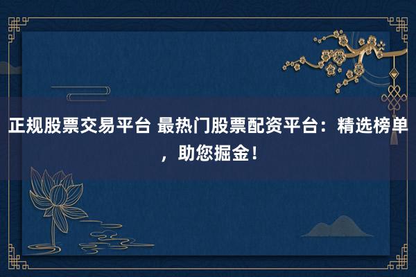 正规股票交易平台 最热门股票配资平台：精选榜单，助您掘金！
