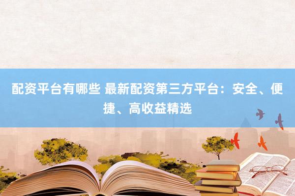 配资平台有哪些 最新配资第三方平台：安全、便捷、高收益精选