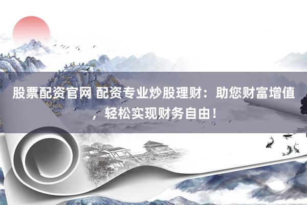 股票配资官网 配资专业炒股理财：助您财富增值，轻松实现财务自由！