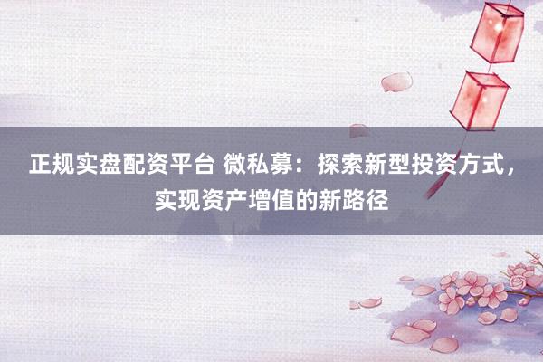 正规实盘配资平台 微私募：探索新型投资方式，实现资产增值的新路径