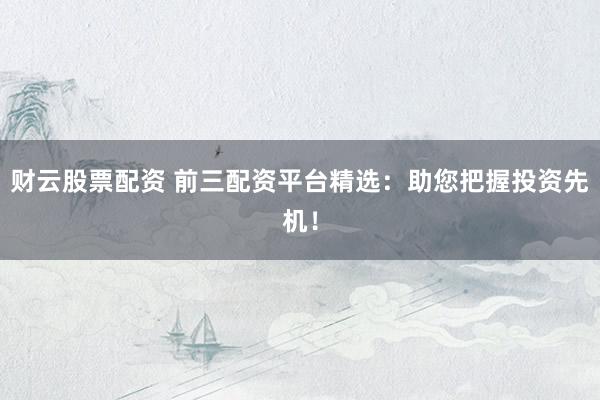 财云股票配资 前三配资平台精选：助您把握投资先机！