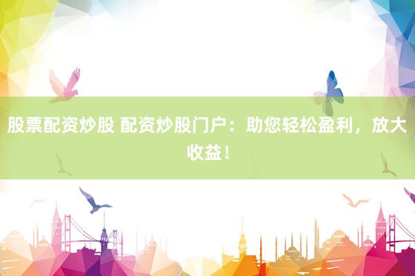 股票配资炒股 配资炒股门户：助您轻松盈利，放大收益！