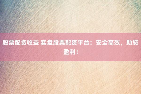 股票配资收益 实盘股票配资平台：安全高效，助您盈利！