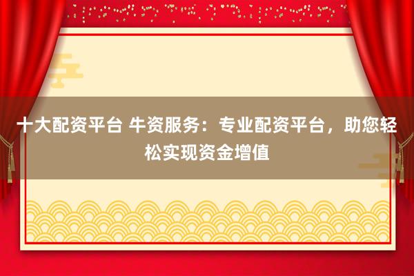 十大配资平台 牛资服务：专业配资平台，助您轻松实现资金增值