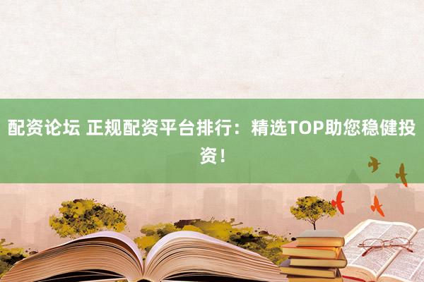 配资论坛 正规配资平台排行：精选TOP助您稳健投资！