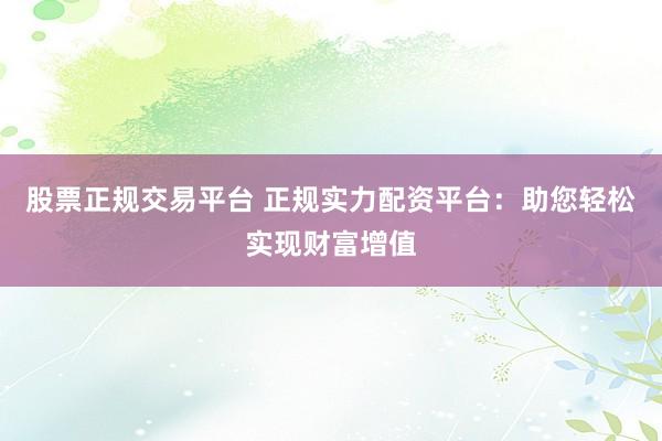 股票正规交易平台 正规实力配资平台：助您轻松实现财富增值