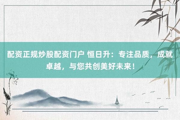 配资正规炒股配资门户 恒日升：专注品质，成就卓越，与您共创美好未来！