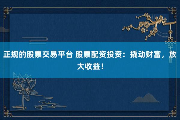 正规的股票交易平台 股票配资投资：撬动财富，放大收益！