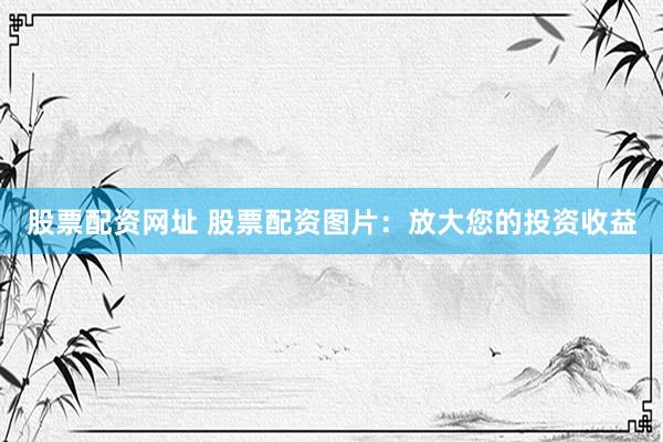 股票配资网址 股票配资图片：放大您的投资收益