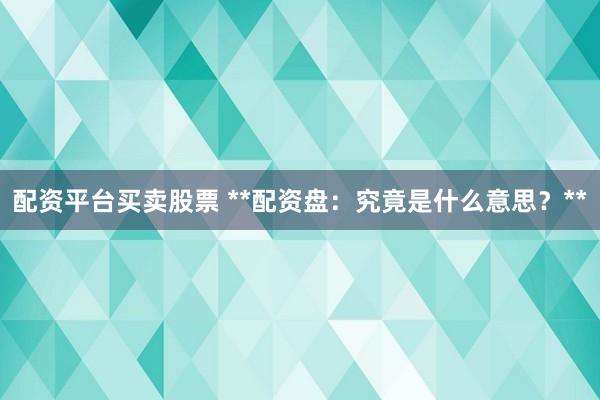 配资平台买卖股票 **配资盘：究竟是什么意思？**