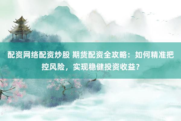 配资网络配资炒股 期货配资全攻略：如何精准把控风险，实现稳健投资收益？
