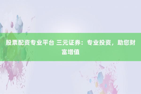 股票配资专业平台 三元证券：专业投资，助您财富增值