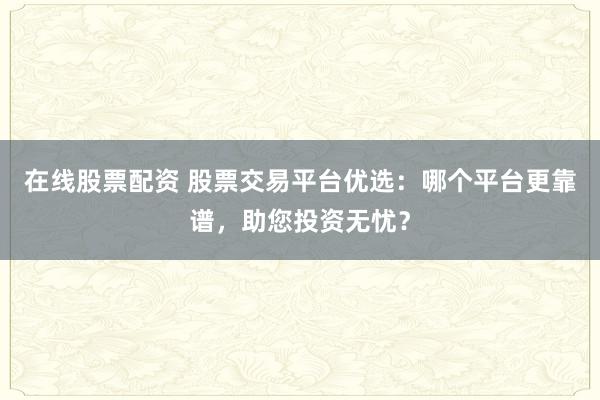 在线股票配资 股票交易平台优选：哪个平台更靠谱，助您投资无忧？