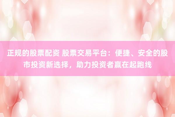 正规的股票配资 股票交易平台：便捷、安全的股市投资新选择，助力投资者赢在起跑线