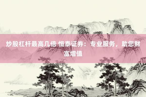 炒股杠杆最高几倍 恒泰证券：专业服务，助您财富增值