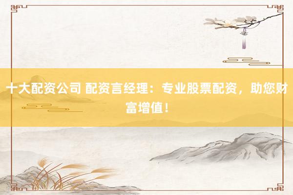 十大配资公司 配资言经理：专业股票配资，助您财富增值！