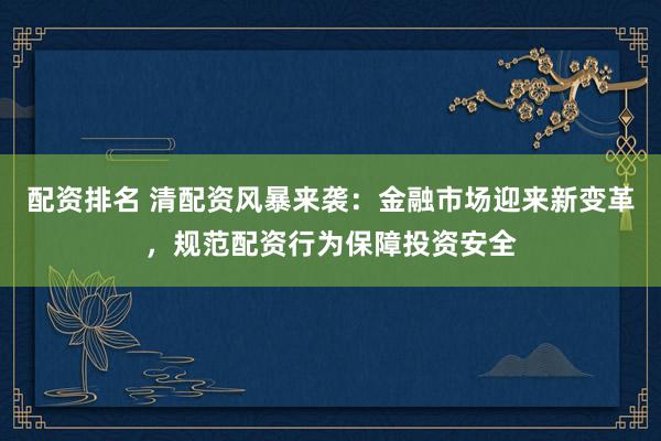 配资排名 清配资风暴来袭：金融市场迎来新变革，规范配资行为保障投资安全