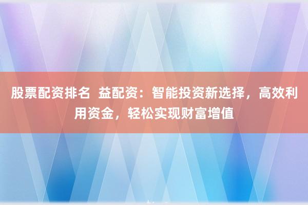 股票配资排名  益配资：智能投资新选择，高效利用资金，轻松实现财富增值