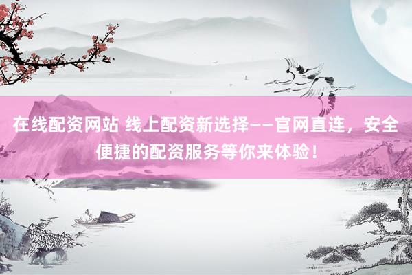 在线配资网站 线上配资新选择——官网直连，安全便捷的配资服务等你来体验！