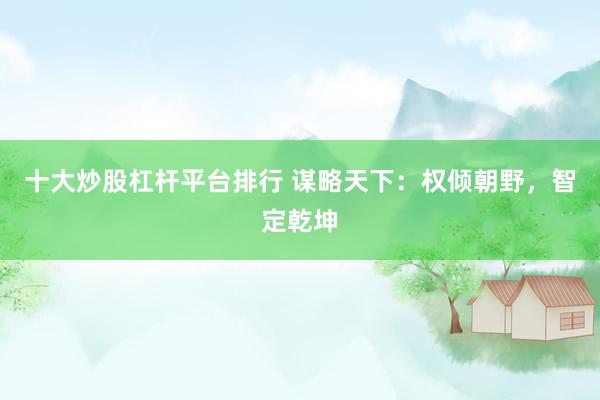 十大炒股杠杆平台排行 谋略天下：权倾朝野，智定乾坤