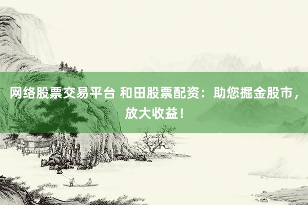 网络股票交易平台 和田股票配资：助您掘金股市，放大收益！