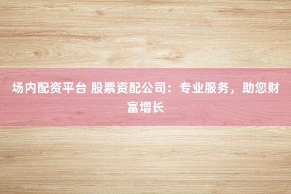 场内配资平台 股票资配公司：专业服务，助您财富增长